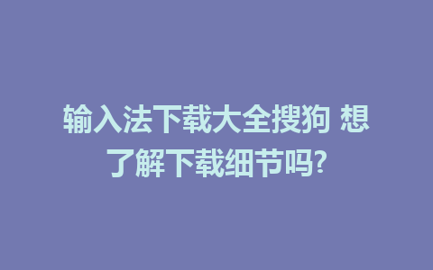 输入法下载大全搜狗 想了解下载细节吗?